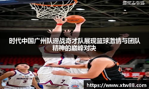 时代中国广州队迎战奇才队展现篮球激情与团队精神的巅峰对决