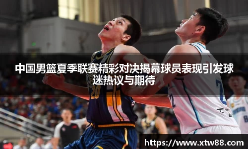 中国男篮夏季联赛精彩对决揭幕球员表现引发球迷热议与期待
